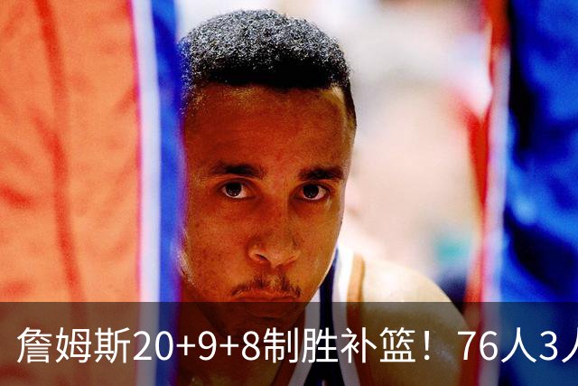 詹姆斯20+9+8制胜补篮！76人3人20+双杀尼克斯 马克西27分